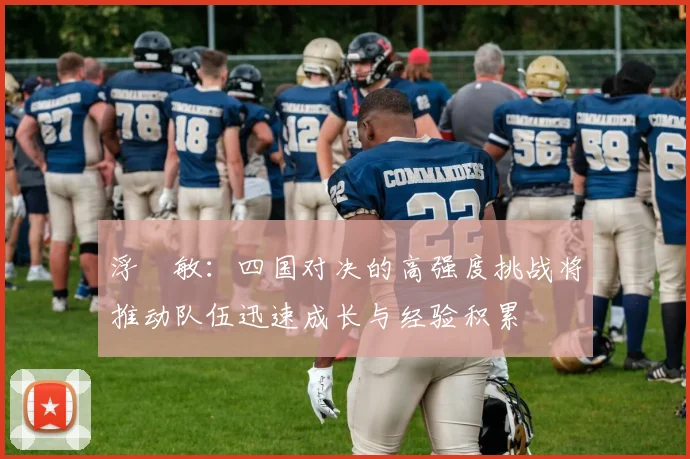 浮嶋敏：四国对决的高强度挑战将推动队伍迅速成长与经验积累