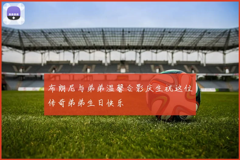 布朗尼与弟弟温馨合影庆生祝这位传奇弟弟生日快乐