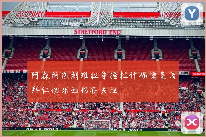 阿森纳热刺维拉争抢拉什福德皇马拜仁切尔西也在关注