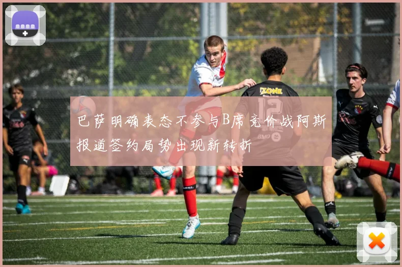 巴萨明确表态不参与B席竞价战阿斯报道签约局势出现新转折