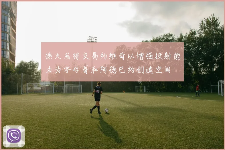 热火或将交易约维奇以增强投射能力为字母哥和阿德巴约创造空间