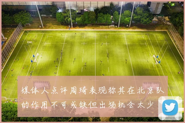 媒体人点评周琦表现称其在北京队的作用不可或缺但出场机会太少