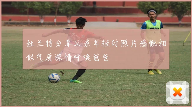 杜兰特分享父亲年轻时照片感慨相似气质深情呼唤爸爸