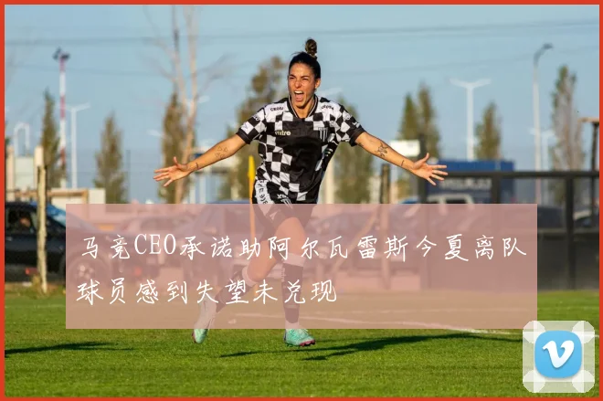 马竞CEO承诺助阿尔瓦雷斯今夏离队球员感到失望未兑现