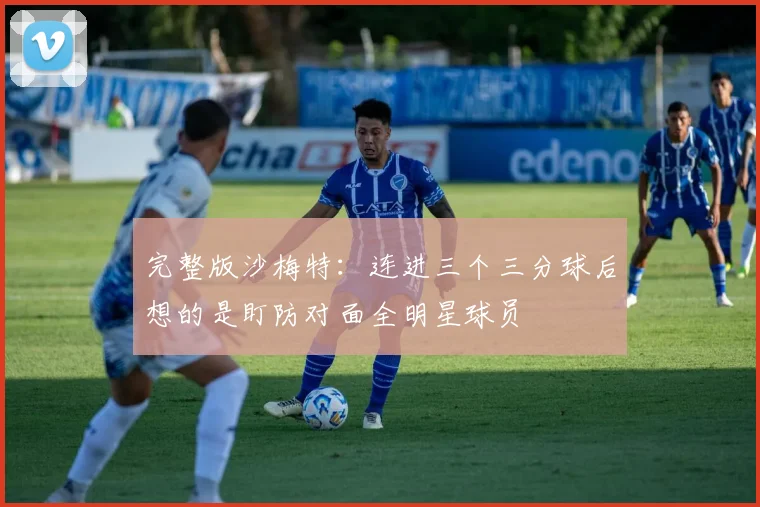完整版沙梅特：连进三个三分球后想的是盯防对面全明星球员