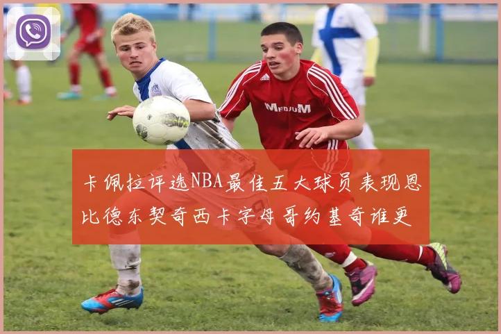 卡佩拉评选NBA最佳五大球员表现恩比德东契奇西卡字母哥约基奇谁更出色
