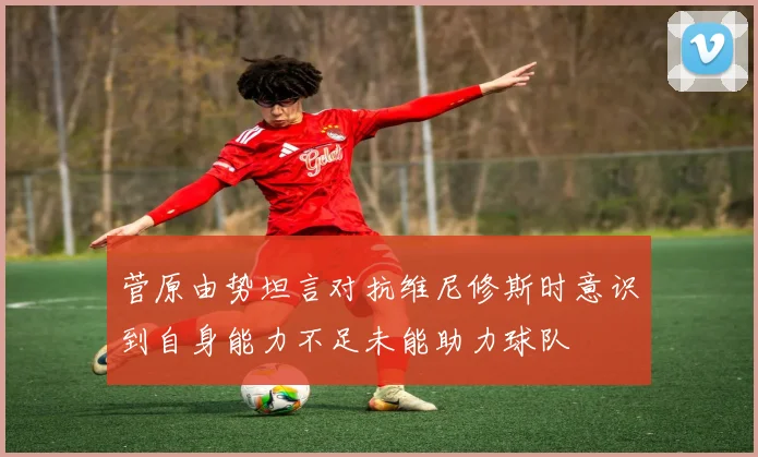 菅原由势坦言对抗维尼修斯时意识到自身能力不足未能助力球队