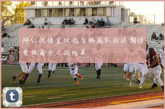 拜仁祝福金玟哉与韩国队好运期待晋级南非之战结果