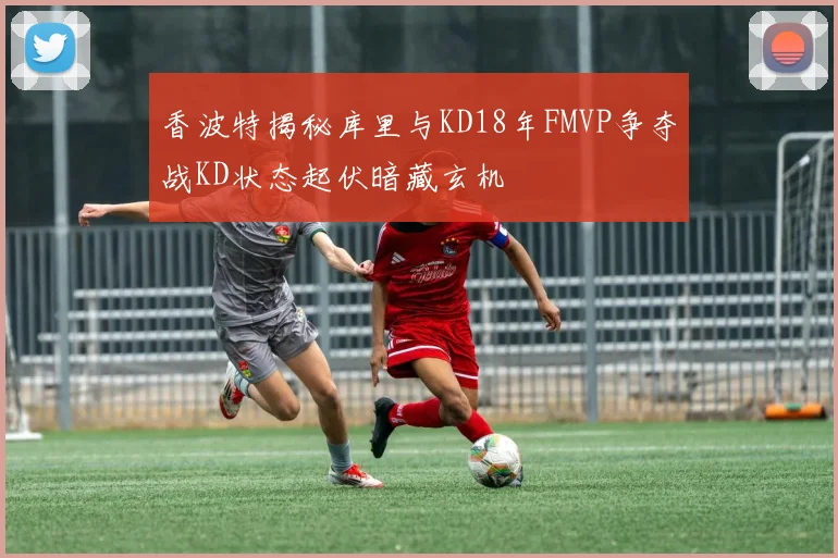香波特揭秘库里与KD18年FMVP争夺战KD状态起伏暗藏玄机