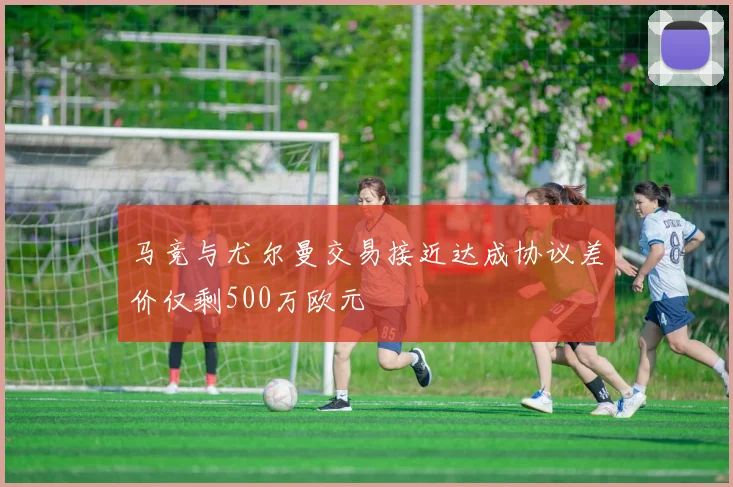 马竞与尤尔曼交易接近达成协议差价仅剩500万欧元