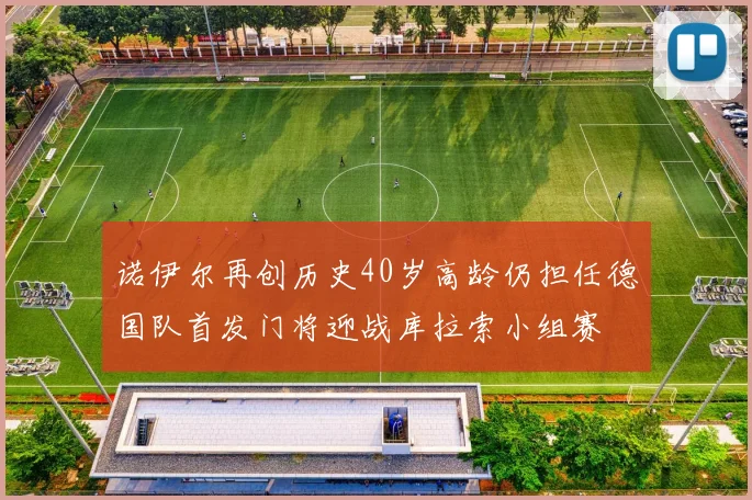 诺伊尔再创历史40岁高龄仍担任德国队首发门将迎战库拉索小组赛