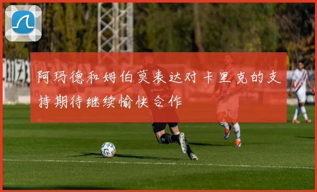 阿玛德和姆伯莫表达对卡里克的支持期待继续愉快合作